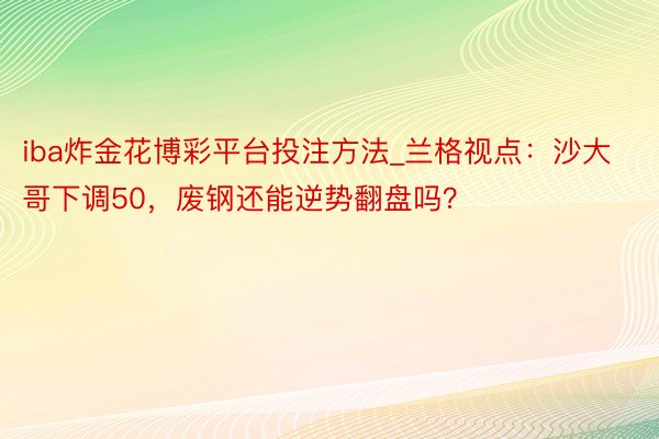 iba炸金花博彩平台投注方法_兰格视点：沙大哥下调50，废钢还能逆势翻盘吗？