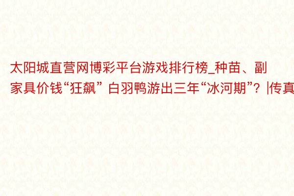 太阳城直营网博彩平台游戏排行榜_种苗、副家具价钱“狂飙” 白羽鸭游出三年“冰河期”？|传真