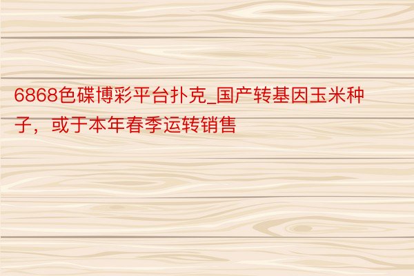 6868色碟博彩平台扑克_国产转基因玉米种子，或于本年春季运转销售