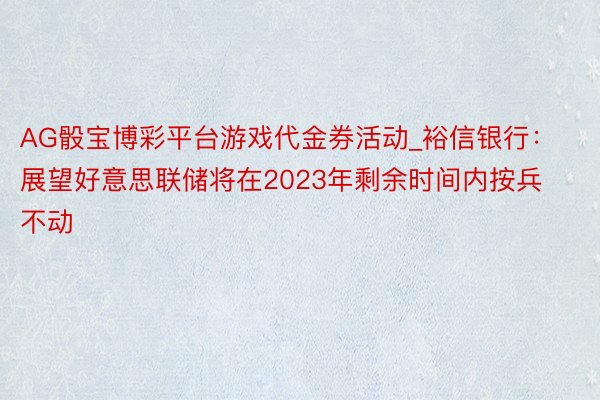 AG骰宝博彩平台游戏代金券活动_裕信银行：展望好意思联储将在