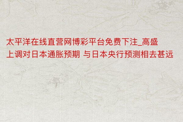 太平洋在线直营网博彩平台免费下注_高盛上调对日本通胀预期 与